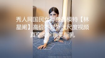 秀人网国民女神极品模特【林星阑】高价不对外大尺度视频真空肉丝露毛巨乳