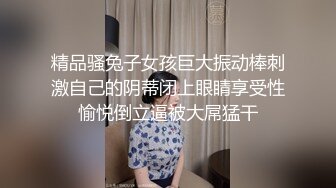 精品骚兔子女孩巨大振动棒刺激自己的阴蒂闭上眼睛享受性愉悦倒立逼被大屌猛干