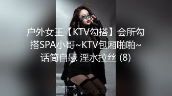 户外女王【KTV勾搭】会所勾搭SPA小哥~KTV包厢啪啪~话筒自慰 淫水拉丝 (8)