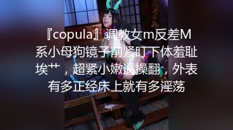 『copula』调教女m反差M系小母狗镜子前紧盯下体羞耻埃艹，超紧小嫩逼操翻，外表有多正经床上就有多淫荡