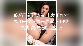 吃药干新疆人妻 出差工作对接的一个人妻一周拿下 白嫩高挑 高清露脸完整版