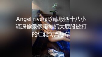 Angel rivera珍藏版四十八小骚逼偷录像带被抓大屁股被打的红润润真想草