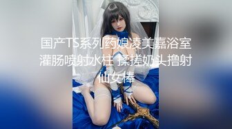 国产TS系列药娘凌美嘉浴室灌肠喷射水柱 揉搓奶头撸射仙女棒