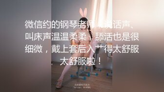 微信约的钢琴老师，说话声、叫床声温温柔柔，舔活也是很细微，戴上套后入艹得太舒服太舒服啦！