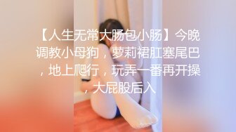 【人生无常大肠包小肠】今晚调教小母狗，萝莉裙肛塞尾巴，地上爬行，玩弄一番再开操，大屁股后入