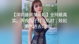 【深圳最骚单亲妈】全网最真实。深夜儿子打飞机时，鼓起勇气进去口爆。