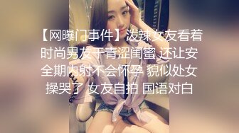 【网曝门事件】泼辣女友看着时尚男友干青涩闺蜜 还让安全期内射不会怀孕 貌似处女操哭了 女友自拍 国语对白