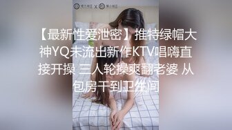 【最新性爱泄密】推特绿帽大神YQ未流出新作KTV唱嗨直接开操 三人轮操爽翻老婆 从包房干到卫生间