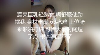 漂亮巨乳轻熟女 啊舒服使劲操我 身材丰满 69吃鸡 上位骑乘啪啪打桩 可惜大哥时间短了点 根本满足不了