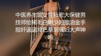 中医养生馆女性私密大保健男技师给稀毛白嫩少妇推油金手指奸逼逼鸡巴草到骚妇大声呻吟