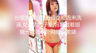 出租房偷拍隔壁母女轮流来洗澡,女儿的奶子挺,妈妈戴着眼镜一看就是个闷骚反差婊