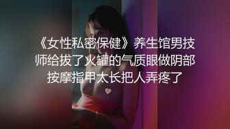 《女性私密保健》养生馆男技师给拔了火罐的气质眼做阴部按摩指甲太长把人弄疼了