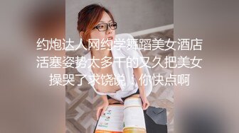 约炮达人网约学舞蹈美女酒店活塞姿势太多干的又久把美女操哭了求饶说：你快点啊