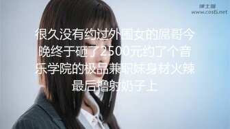 很久没有约过外围女的屌哥今晚终于砸了2500元约了个音乐学院的极品兼职妹身材火辣最后撸射奶子上