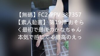 【無碼】FC2-PPV 387357 【素人動畫】 第19弾 おそらく最初で最後のかなちゃん 本気で感じてる最高のえっ