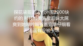 探花柒哥酒店约外围2000块约的 科技脸美乳萝莉妹大屌爽到她呻吟叫爸爸完事仔细看无毛逼有没被干坏