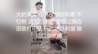 大奶美女 你开视频给我看 不行啊 逼毛超浓密 全程边操边语音打电话 玩的就是刺激 最后口爆吃精