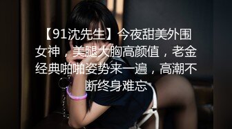 【91沈先生】今夜甜美外围女神，美腿大胸高颜值，老金经典啪啪姿势来一遍，高潮不断终身难忘