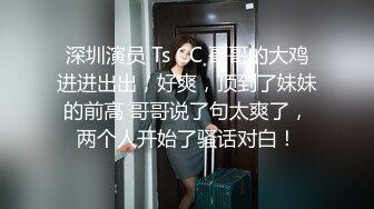 深圳演员 Ts CC 哥哥的大鸡进进出出，好爽，顶到了妹妹的前高 哥哥说了句太爽了，两个人开始了骚话对白！