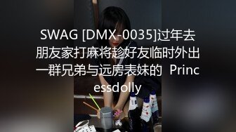 SWAG [DMX-0035]过年去朋友家打麻将趁好友临时外出一群兄弟与远房表妹的  Princessdolly