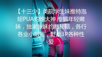 【十三少】美院学生妹推特泡妞PUA约炮大神 专搞年轻嫩妹，独家撩妹约啪秘籍，各行各业小姐姐，野战3P各种性爱