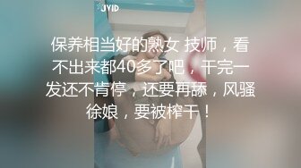 保养相当好的熟女 技师，看不出来都40多了吧，干完一发还不肯停，还要再舔，风骚徐娘，要被榨干！