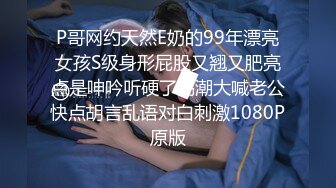 P哥网约天然E奶的99年漂亮女孩S级身形屁股又翘又肥亮点是呻吟听硬了高潮大喊老公快点胡言乱语对白刺激1080P原版