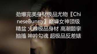 劲爆完美身材极品尤物〖ChineseBunny〗巅峰女神顶级精盆 火辣极品身材 高潮颤挛抽搐 呻吟勾魂 超极品反差婊