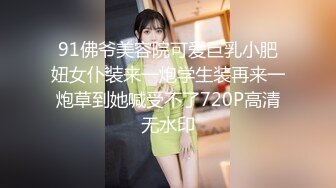 91佛爷美容院可爱巨乳小肥妞女仆装来一炮学生装再来一炮草到她喊受不了720P高清无水印