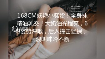 168CM妖艳小骚货！全身抹精油乳交！大奶油光程亮，69姿势深喉，后入撞击猛操，浪叫呻吟不断