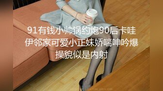 91有钱小帅锅约炮90后卡哇伊邻家可爱小正妹娇喘呻吟爆操貌似是内射