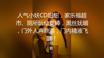 人气小妖CD甜甜，家乐福超市、厕所玩仙女棒，黑丝妩媚，门外人声鼎沸，门内精液飞颤！