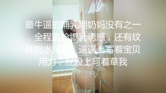 最牛逼的哺乳期奶妈没有之一，全程露脸爆乳诱惑，还有纹身奶水充足，逼逼上写着宝贝用力，屁股上写着草我