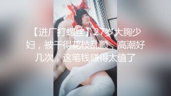 【进厂打螺丝】27岁大胸少妇，被干得花枝乱颤，高潮好几次，这笔钱赚得太值了