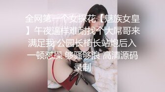 全网第一个女探花【魅族女皇】午夜逼样难耐找个大屌哥来满足我 公园长椅长站炮后入一顿怼操 够骚够浪 高清源码录制