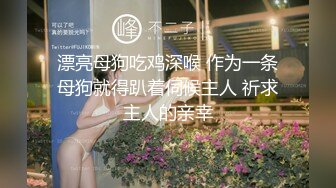 漂亮母狗吃鸡深喉 作为一条母狗就得趴着伺候主人 祈求主人的亲幸