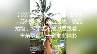 【会所培训师】今日新到女神，苏州妹子，前凸后翘，极品尤物，撒尿也不放过要跟着，害羞捂逼，无套啪啪精彩