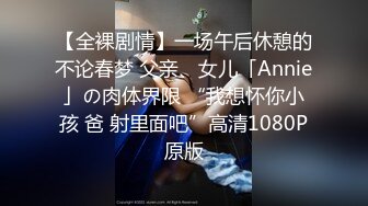 【全裸剧情】一场午后休憩的不论春梦 父亲、女儿「Annie」の肉体界限 “我想怀你小孩 爸 射里面吧”高清1080P原版