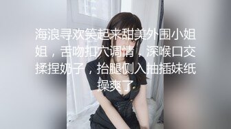 海浪寻欢笑起来甜美外围小姐姐，舌吻扣穴调情，深喉口交揉捏奶子，抬腿侧入抽插妹纸操爽了