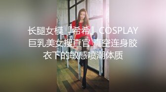 长腿女模『希希』COSPLAY巨乳美女搜查官 真空连身胶衣下的敏感喷潮体质