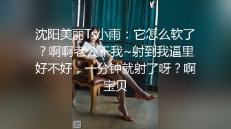 沈阳美丽Ts小雨：它怎么软了？啊啊老公干我~射到我逼里好不好，一分钟就射了呀？啊宝贝