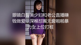 眼镜白皙美少妇和老公直播赚钱做爱，深喉怼嘴无套啪啪暴力女上位打桩