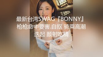 最新台湾SWAG『BONNY』枪枪命中要害.自抠 骑乘高潮迭起 颜射吃精