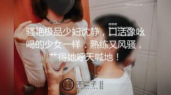 骚艳极品少妇沈静，口活像吆喝的少女一样，熟练又风骚，艹得她呼天喊地！