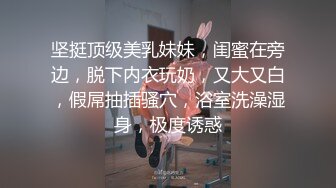 坚挺顶级美乳妹妹，闺蜜在旁边，脱下内衣玩奶，又大又白，假屌抽插骚穴，浴室洗澡湿身，极度诱惑