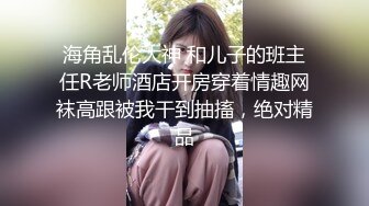 海角乱伦大神 和儿子的班主任R老师酒店开房穿着情趣网袜高跟被我干到抽搐，绝对精品