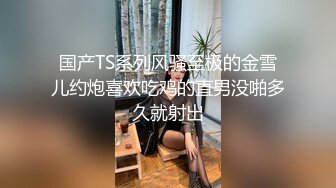 国产TS系列风骚至极的金雪儿约炮喜欢吃鸡的直男没啪多久就射出