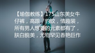 【瑜伽教练】175山东美女牛仔裤，高跟，豹纹，情趣装，所有男人想要的元素都有了，肤白貌美，尤物罕见香艳巨作