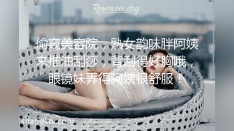 偷窥美容院，熟女韵味胖阿姨来推油刮痧，背刮得好胸哦，眼镜妹弄得阿姨很舒服！