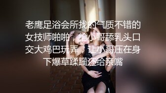 老鹰足浴会所找的气质不错的女技师啪啪，给小哥舔乳头口交大鸡巴玩弄，让小哥压在身下爆草蹂躏还给亲嘴